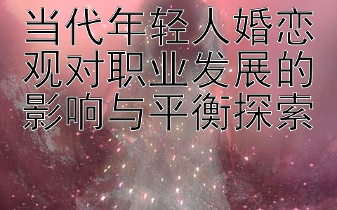 当代年轻人婚恋观对职业发展的影响与平衡探索