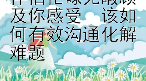 伴侣忙碌无暇顾及你感受  该如何有效沟通化解难题