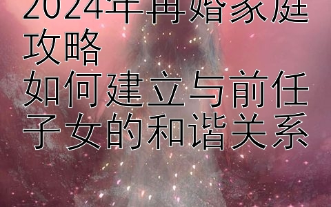 2024年再婚家庭攻略  
如何建立与前任子女的和谐关系