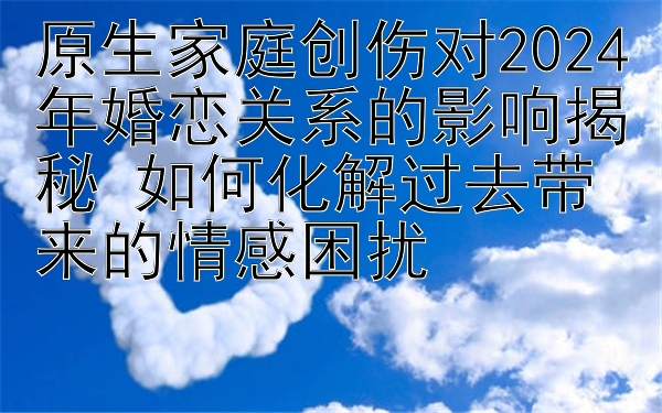 原生家庭创伤对2024年婚恋关系的影响揭秘 如何化解过去带来的情感困扰