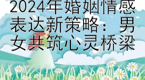 2024年婚姻情感表达新策略：男女共筑心灵桥梁