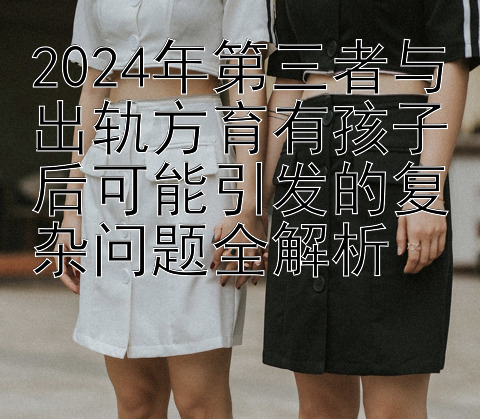 2024年第三者与出轨方育有孩子后可能引发的复杂问题全解析