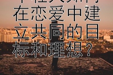 年轻人如何在恋爱中建立共同的目标和理想？