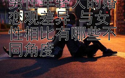 男性年轻人的婚恋观差异 与女性相比有哪些不同角度