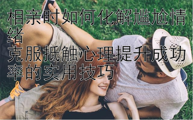 相亲时如何化解尴尬情绪  
克服抵触心理提升成功率的实用技巧