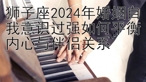 狮子座2024年婚姻自我意识过强如何平衡内心与伴侣关系