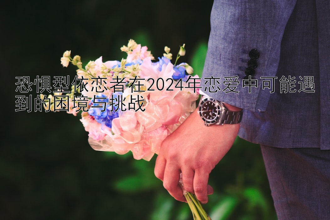 恐惧型依恋者在2024年恋爱中可能遇到的困境与挑战