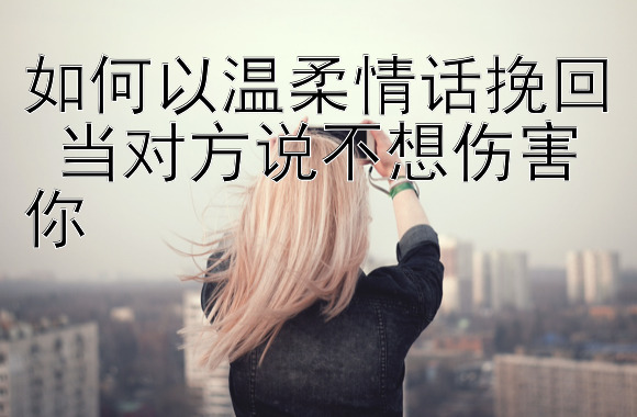 如何以温柔情话挽回 当对方说不想伤害你