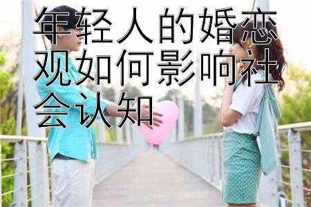 年轻人的婚恋观如何影响社会认知