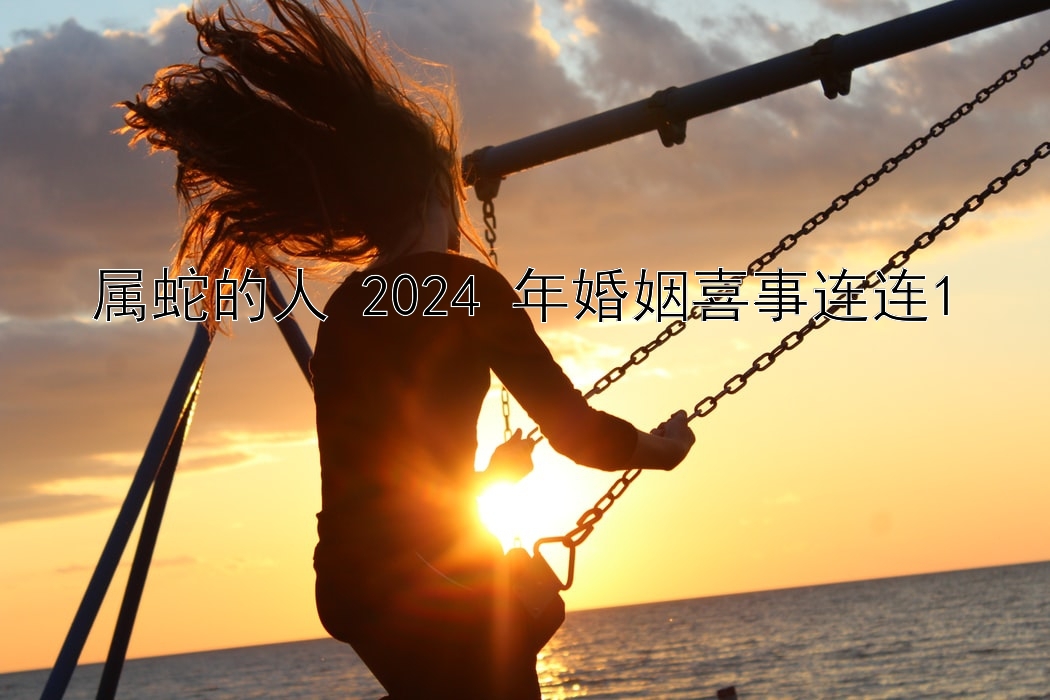 属蛇的人 2024 年婚姻喜事连连1